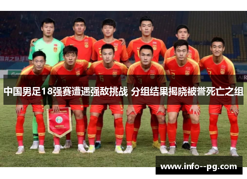 中国男足18强赛遭遇强敌挑战 分组结果揭晓被誉死亡之组