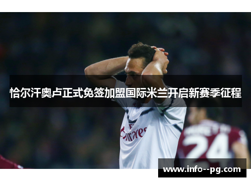 恰尔汗奥卢正式免签加盟国际米兰开启新赛季征程